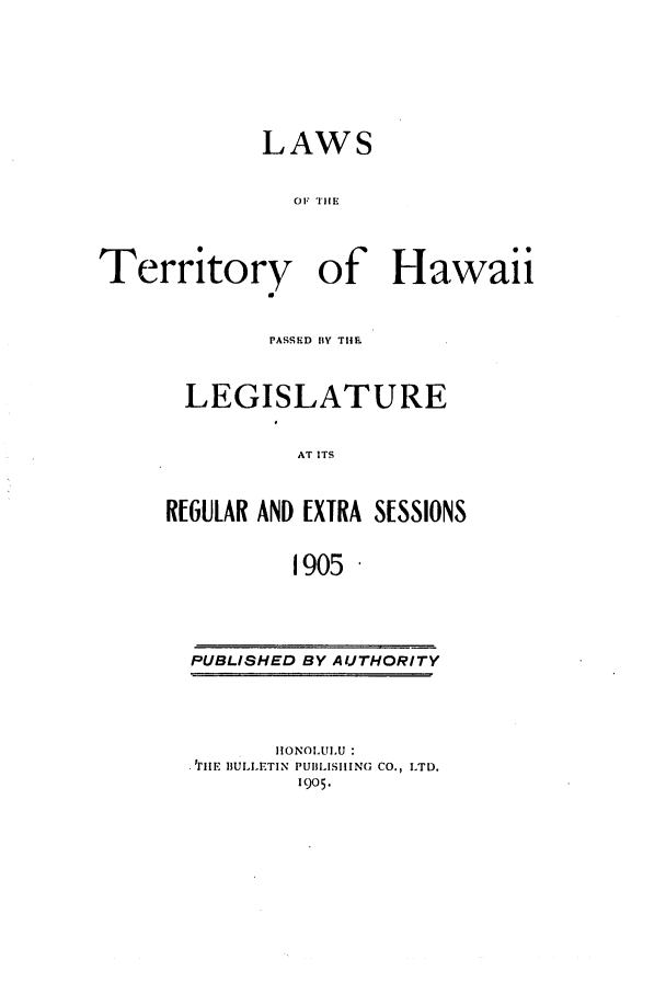 handle is hein.ssl/sshi0036 and id is 1 raw text is: LAWS
OF TlE
Territory of Hawaii

PASSED BY TIHE
LEGISLATURE
AT ITS
R[6ULAR AND EXTRA SESSIONS
1905

PUBLISHED BY AUTHORITY

HONOLULU :
'rilE BULLETIN PUIILISIIlNG CO., LTD.
1905.



