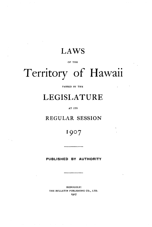 handle is hein.ssl/sshi0037 and id is 1 raw text is: LAWS
OF TIlE
Territory of Hawaii

PASSED BY THE
LEGISLATURE
AT ITS
REGULAR SESSION
1907

PUBLISHED       BY   AUTHORITY
HONOLULU:
THE BULLETIN PUBLISHING CO, LTD.
1907


