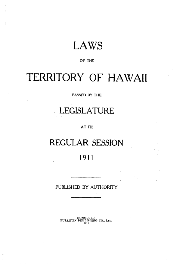 handle is hein.ssl/sshi0039 and id is 1 raw text is: LAWS
OF THE
TERRITORY OF HAWAII

PASSED BY THE
LEGISLATURE
AT ITS
REGULAR SESSION
1911

PUBLISHED BY AUTHORITY

HONOLULU
BULLETIN PUBLISHING CO., LTw.
1911


