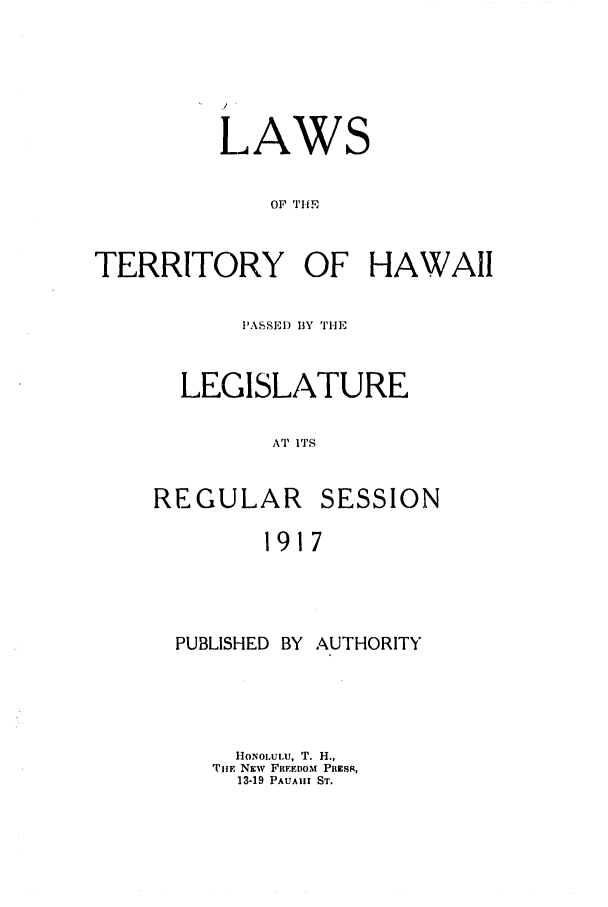 handle is hein.ssl/sshi0042 and id is 1 raw text is: LAWS
OF TIE
TERRITORY OF HAWAII

PASSElD BY THE
LEGISLATURE
A'T 1ITS

REGULAR

SESSION

1917

PUBLISHED     BY   AUTHORITY
Ho1NOLUiU, T. H.,
TiE NEW FIEEI)OM PREsR,
13-19 PAUAII ST.


