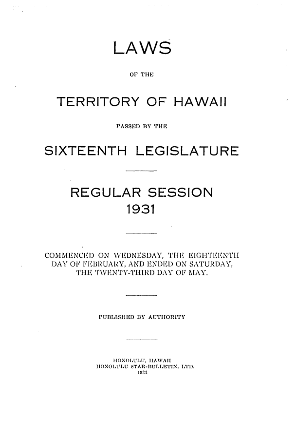 handle is hein.ssl/sshi0050 and id is 1 raw text is: LAWS
OF THE
TERRITORY OF HAWAII
PASSED BY THE
SIXTEENTH LEGISLATURE
REGULAR SESSION
1931

COMMENCEI) ON WVEDNESDAY, TIH, EIGH'IT'1,NTIH
DAY OF FEBRUARY, AND ENDED ON SATURD:',W
THE TWVIVNTY-TIIIRD DAY OF MAY.

PUBLISHED BY AUTHORITY
HrONOLULU, HAWAII
IONOLULU S'TAR-luITAETIN, LTD.
1931


