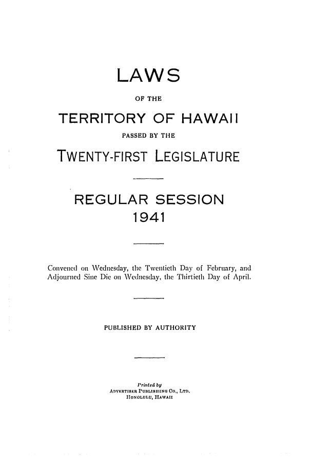 handle is hein.ssl/sshi0057 and id is 1 raw text is: LAWS
OF THE
TERRITORY OF HAWAII
PASSED BY THE
TWENTY-FIRST LEGISLATURE

REGULAR

SESSION

1941

Convened on Wednesday, the Twentieth Day of February, and
Adjourned Sine Die on Wednesday, the Thirtieth Day of April.
PUBLISHED BY AUTHORITY
Printed by
ADVERTISER PUBLISIHING Co., LTD.
]HONOLUIU, HAWAII


