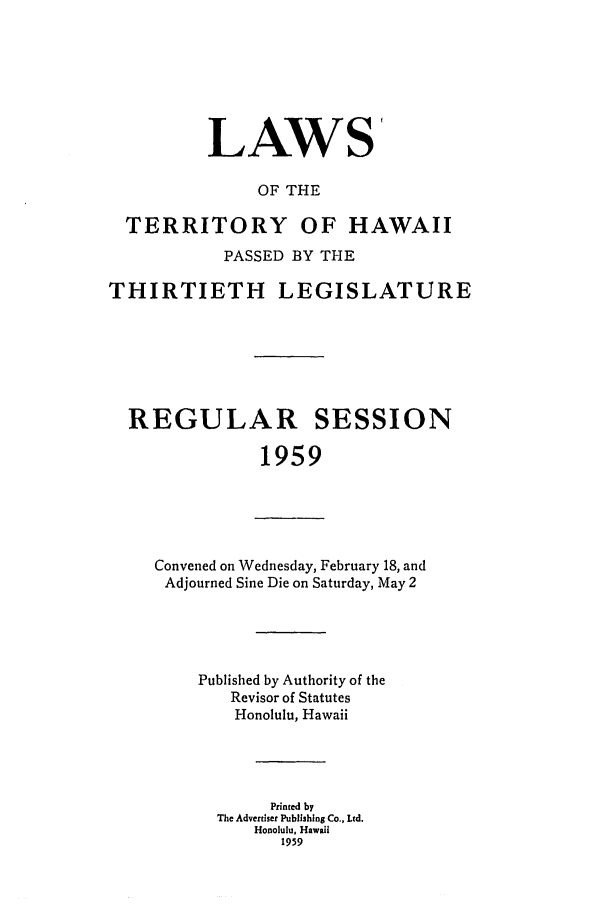handle is hein.ssl/sshi0068 and id is 1 raw text is: LAWS
OF THE
TERRITORY OF HAWAII
PASSED BY THE
THIRTIETH LEGISLATURE
REGULAR SESSION
1959

Convened on Wednesday, February 18, and
Adjourned Sine Die on Saturday, May 2

Published by Authority of the
Revisor of Statutes
Honolulu, Hawaii
Printed by
The Advertiser Publishing Co., Ltd.
Honolulu, Hawaii
1959


