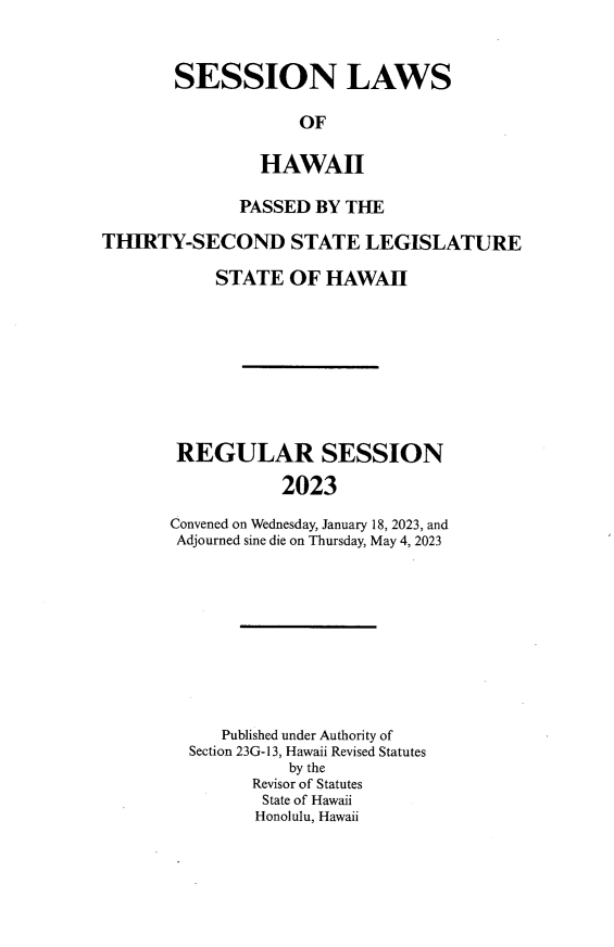 handle is hein.ssl/sshi0107 and id is 1 raw text is: 



SESSION LAWS

             OF

         HAWAII


              PASSED  BY THE

THIRTY-SECOND STATE LEGISLATURE

            STATE  OF  HAWAII









        REGULAR SESSION

                  2023

       Convened on Wednesday, January 18, 2023, and
       Adjourned sine die on Thursday, May 4, 2023


   Published under Authority of
Section 23G-13, Hawaii Revised Statutes
          by the
      Revisor of Statutes
      State of Hawaii
      Honolulu, Hawaii


