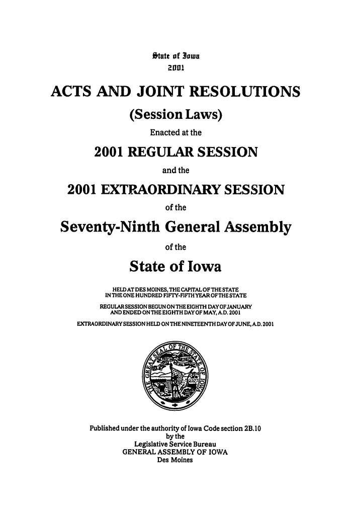 handle is hein.ssl/ssia0002 and id is 1 raw text is: Otatc of 3owa
ACTS AND JOINT RESOLUTIONS
(Session Laws)
Enacted at the
2001 REGULAR SESSION
and the
2001 EXTPAORDINARY SESSION
of the
Seventy-Ninth General Assembly
of the
State of Iowa
HELD AT DES MOINES, THE CAPITAL OF THE STATE
IN THE ONE HUNDRED FIFTY.FIFTH YEAR OF THE STATE
REGULARSESSION BEGUN ON THE EIGHTH DAYOFJANUARY
AND ENDED ONTHE EIGHTH DAY OF MAY, A.D. 2001
EXTRAORDINARY SESSION HELD ON THE NINETEENTH DAY OFJUNE, A.D, 2001
Published under the authority of Iowa Code section 2B, 10
by the
Legislative Service Bureau
GENERAL ASSEMBLY OF IOWA
Des Moines


