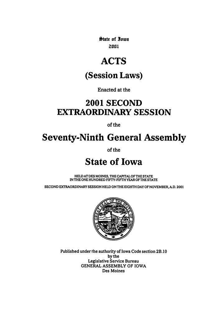 handle is hein.ssl/ssia0003 and id is 1 raw text is: Otatt of 3 oua
ACTS
(Session Laws)
Enacted at the
2001 SECOND
EXTRAORDINARY SESSION
of the
Seventy-Ninth General Assembly
of the
State of Iowa
HELD AT DES MOINES, THE CAPITAL OF THE STATE
IN THE ONE HUNDRED FIFTY-FIFTH YEAROFTHE STATE
SECOND EXTRAORDINARY SESSION HELD ON THE EIGHTH DAY OF NOVEMBER, ALD. 2001

Published under the authority of Iowa Code section 2B. 10
by the
Legislative Service Bureau
GENERAL ASSEMBLY OF IOWA
Des Moines


