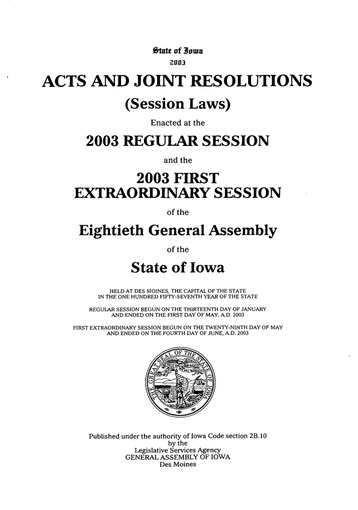 handle is hein.ssl/ssia0005 and id is 1 raw text is: #tau of Jowa
2003
ACTS AND JOINT RESOLUTIONS
(Session Laws)
Enacted at the
2003 REGULAR SESSION
and the
2003 FIRST
EXTRAORDINARY SESSION
of the
Eightieth General Assembly
of the
State of Iowa
HELD AT DES MOINES, THE CAPITAL OF THE STATE
IN THE ONE HUNDRED FIFTY-SEVENTH YEAR OF THE STATE
REGULAR SESSION BEGUN ON THE THIRTEENTH DAY OF JANUARY
AND ENDED ON THE FIRST DAY OF MAY, AD. 2003
FIRST EXTRAORDINARY SESSION BEGUN ON THE TWENTY-NINTH DAY OF MAY
AND ENDED ON THE FOURTH DAY OF JUNE, A.D. 2003
Published under the authority of Iowa Code section 2B. 10
by the
Legislative Services Agency
GENERAL ASSEMBLY OF IOWA
Des Moines


