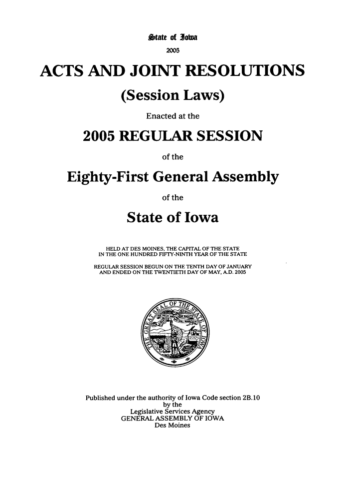 handle is hein.ssl/ssia0007 and id is 1 raw text is: A~tate Of jobwa
2005
ACTS AND JOINT RESOLUTIONS
(Session Laws)
Enacted at the
2005 REGULAR SESSION
of the
Eighty-First General Assembly
of the

State of Iowa
HELD AT DES MOINES, THE CAPITAL OF THE STATE
IN THE ONE HUNDRED FIFTY-NINTH YEAR OF THE STATE
REGULAR SESSION BEGUN ON THE TENTH DAY OF JANUARY
AND ENDED ON THE TWENTIETH DAY OF MAY, A.D. 2005

Published under the authority of Iowa Code section 2B. 10
by the
Legislative Services Agency
GENERAL ASSEMBLY OF IOWA
Des Moines


