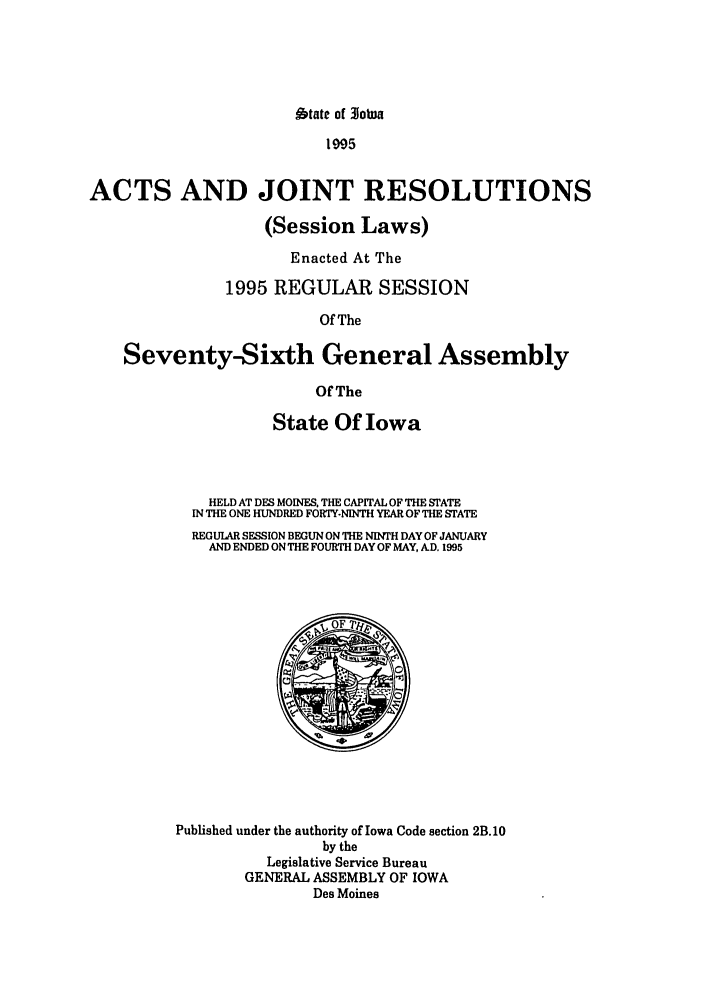 handle is hein.ssl/ssia0009 and id is 1 raw text is: btate of 3JoWa

995
ACTS AND JOINT RESOLUTIONS
(Session Laws)
Enacted At The
1995 REGULAR SESSION
Of The
Seventy-Sixth General Assembly
Of The

State Of Iowa
HELD AT DES MOINES, THE CAPITAL OF THE STATE
IN THE ONE HUNDRED FORTY-NINTH YEAR OF THE STATE
REGULAR SESSION BEGUN ON THE NINTH DAY OF JANUARY
AND ENDED ON THE FOURTH DAY OF MAY, AD. 1995

Published under the authority of Iowa Code section 2B.10
by the
Legislative Service Bureau
GENERAL ASSEMBLY OF IOWA
Des Moines



