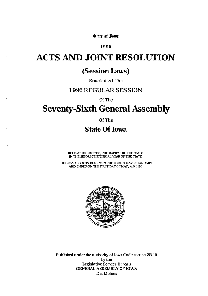 handle is hein.ssl/ssia0010 and id is 1 raw text is: tate of o0tua

1996
ACTS AND JOINT RESOLUTION
(Session Laws)
Enacted At The
1996 REGULAR SESSION
Of The
Seventy-Sixth General Assembly
Of The

State Of Iowa
HELD AT DES MOINES, THE CAPITAL OF THE STATE
IN THE SESQUICENTENNIAL YEAR OF THE STATE
REGULAR SESSION BEGUN ON THE EIGHTH DAY OF JANUARY
AND ENDED ON ThE FIRST DAY OF MAY, AD. 1996

Published under the authority of Iowa Code section 2B. 10
by the
Legislative Service Bureau
GENERAL ASSEMBLY OF IOWA
Des Moines


