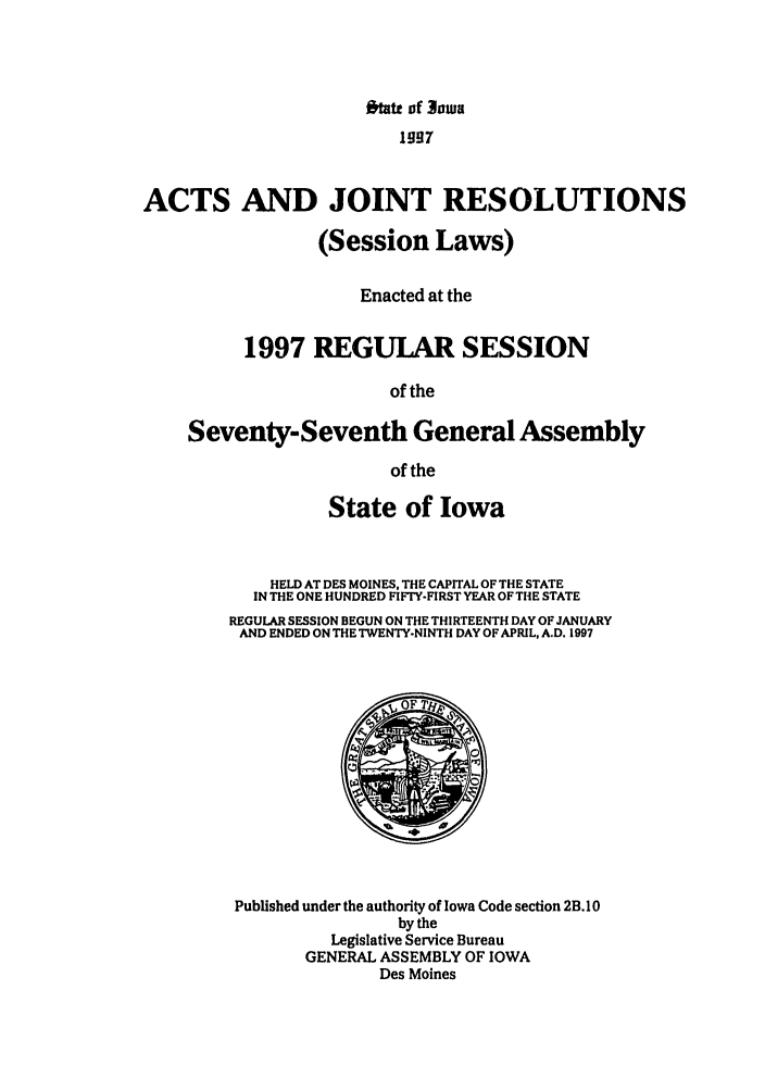 handle is hein.ssl/ssia0011 and id is 1 raw text is: ftatt of 3ouj
1997
ACTS AND JOINT RESOLUTIONS
(Session Laws)
Enacted at the
1997 REGULAR SESSION
of the
Seventy-Seventh General Assembly
of the
State of Iowa
HELD AT DES MOINES, THE CAPITAL OF THE STATE
IN THE ONE HUNDRED FIFTY-FIRST YEAR OF THE STATE
REGULAR SESSION BEGUN ON THE THIRTEENTH DAY OF JANUARY
AND ENDED ON THE TWENTY-NINTH DAY OF APRIL, A.D. 1997
Published under the authority of Iowa Code section 2B. 10
by the
Legislative Service Bureau
GENERAL ASSEMBLY OF IOWA
Des Moines


