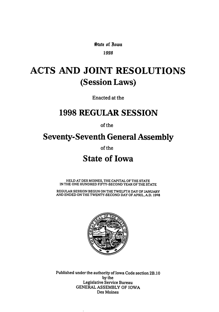 handle is hein.ssl/ssia0012 and id is 1 raw text is: Otate of 3iown
ACTS AND JOINT RESOLUTIONS
(Session Laws)
Enacted at the
1998 REGULAR SESSION
of the
Seventy-Seventh General Assembly
of the

State of Iowa
HELD AT DES MOINES, THE CAPITAL OF THE STATE
IN THE ONE HUNDRED FIFTY-SECOND YEAR OF THE STATE
REGULAR SESSION BEGUN ON THE TWELFTH DAY OF JANUARY
AND ENDED ON THE TWENTY-SECOND DAY OF APRIL, A.D. 19q8

Published under the authority of Iowa Code section 2B. 10
by the
Legislative Service Bureau
GENERAL ASSEMBLY OF IOWA
Des Moines


