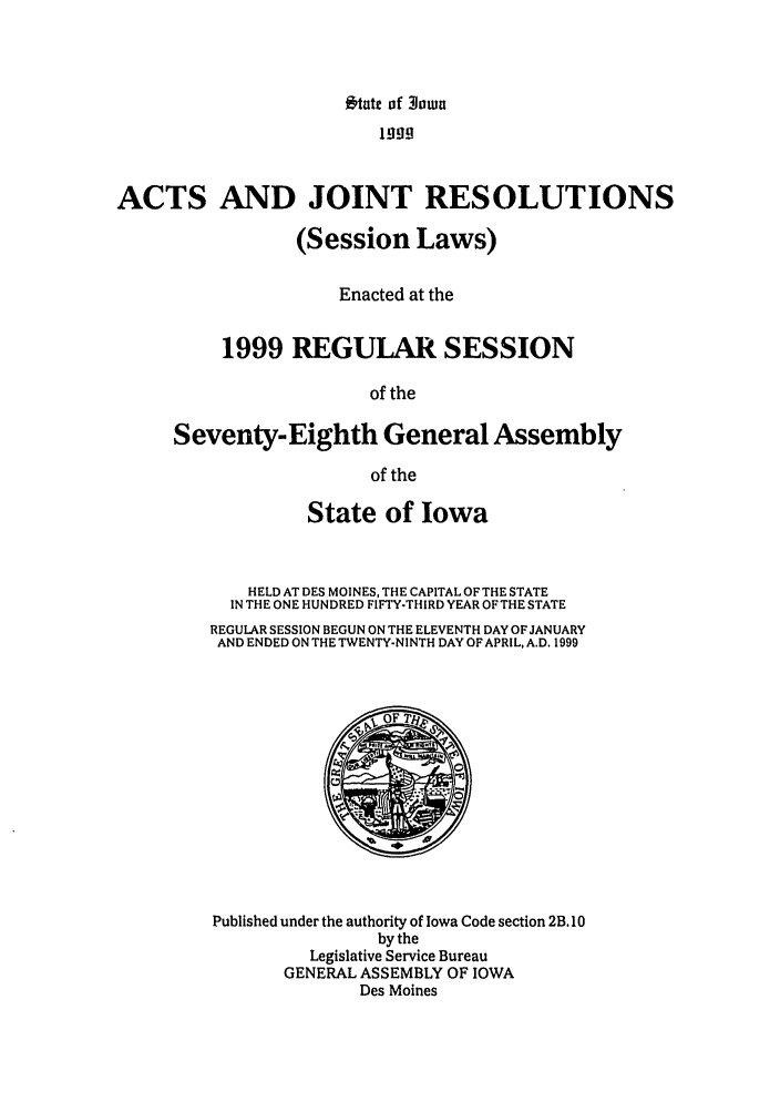 handle is hein.ssl/ssia0013 and id is 1 raw text is: Otate of 3own

I199
ACTS AND JOINT RESOLUTIONS
(Session Laws)
Enacted at the
1999 REGULAR SESSION
of the
Seventy-Eighth General Assembly
of the

State of Iowa
HELD AT DES MOINES, THE CAPITAL OF THE STATE
IN THE ONE HUNDRED FIFTY-THIRD YEAR OF THE STATE
REGULAR SESSION BEGUN ON THE ELEVENTH DAY OF JANUARY
AND ENDED ON THE TWENTY-NINTH DAY OF APRIL, A.D. 1999

Published under the authority of Iowa Code section 2B. 10
by the
Legislative Service Bureau
GENERAL ASSEMBLY OF IOWA
Des Moines


