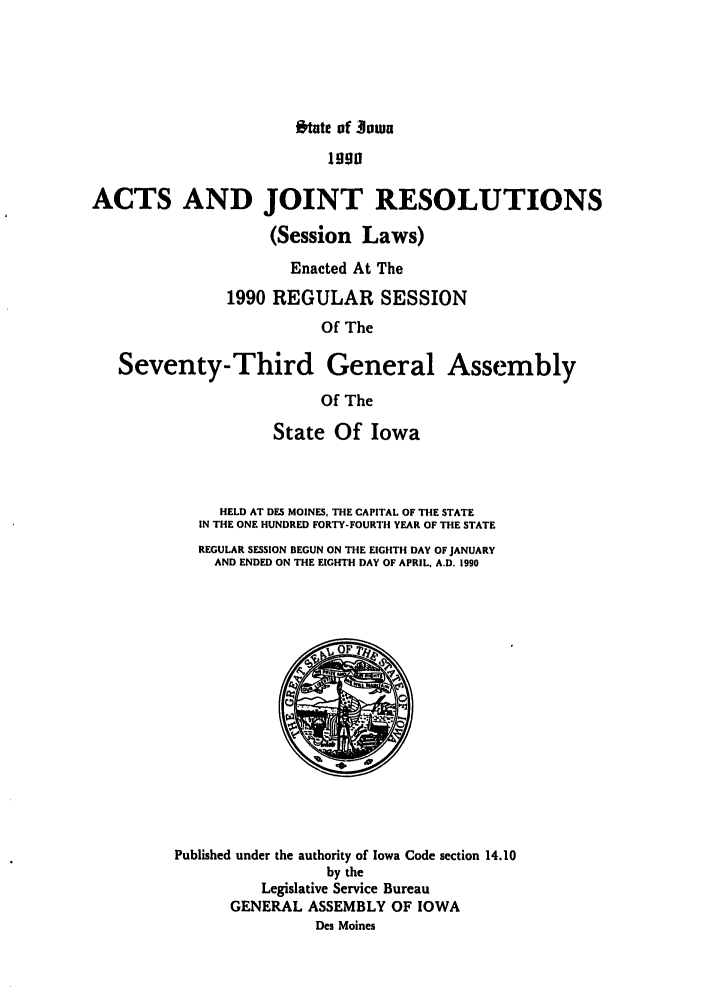 handle is hein.ssl/ssia0016 and id is 1 raw text is: O'tate of owa

Iggg
ACTS AND JOINT RESOLUTIONS
(Session Laws)
Enacted At The
1990 REGULAR SESSION
Of The
Seventy-Third General Assembly
Of The
State Of Iowa
HELD AT DES MOINES, THE CAPITAL OF THE STATE
IN THE ONE HUNDRED FORTY-FOURTH YEAR OF THE STATE
REGULAR SESSION BEGUN ON THE EIGHTH DAY OF JANUARY
AND ENDED ON THE EIGHTH DAY OF APRIL, A.D. 1990
Published under the authority of Iowa Code section 14.10
by the
Legislative Service Bureau
GENERAL ASSEMBLY OF IOWA
Des Moines


