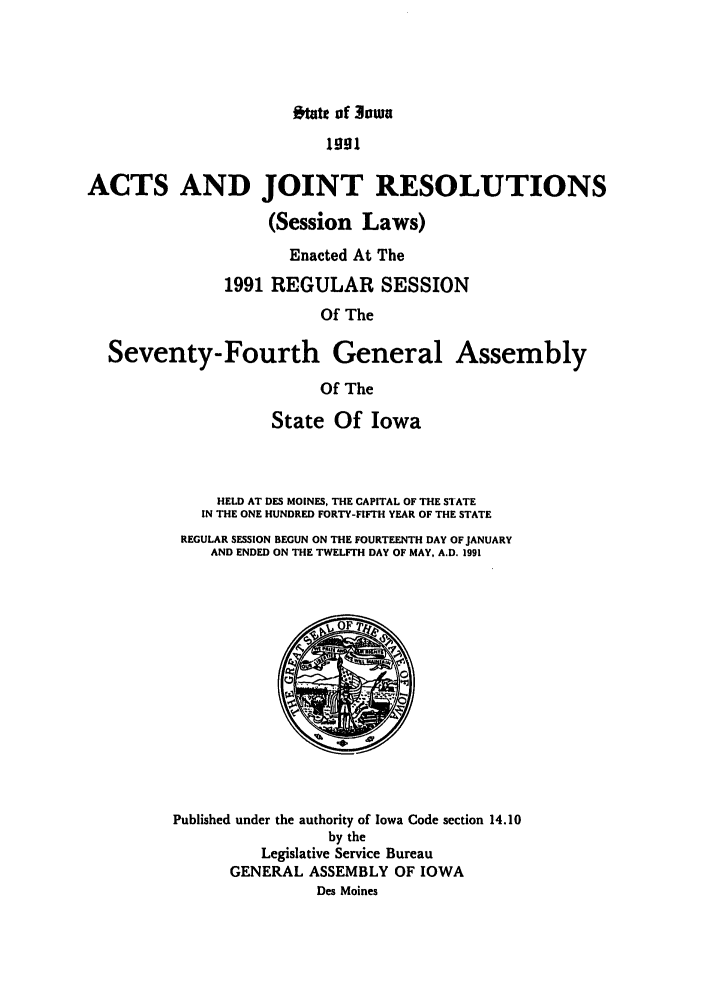 handle is hein.ssl/ssia0017 and id is 1 raw text is: stte of Jowa

1991
ACTS AND JOINT RESOLUTIONS
(Session Laws)
Enacted At The
1991 REGULAR SESSION
Of The
Seventy-Fourth General Assembly
Of The

State Of Iowa
HELD AT DES MOINES, THE CAPITAL OF THE STATE
IN THE ONE HUNDRED FORTY-FIFTH YEAR OF THE STATE
REGULAR SESSION BEGUN ON THE FOURTEENTH DAY OF JANUARY
AND ENDED ON THE TWELFTH DAY OF MAY, A.D. 1991

Published under the authority of Iowa Code section 14.10
by the
Legislative Service Bureau
GENERAL ASSEMBLY OF IOWA
Des Moines


