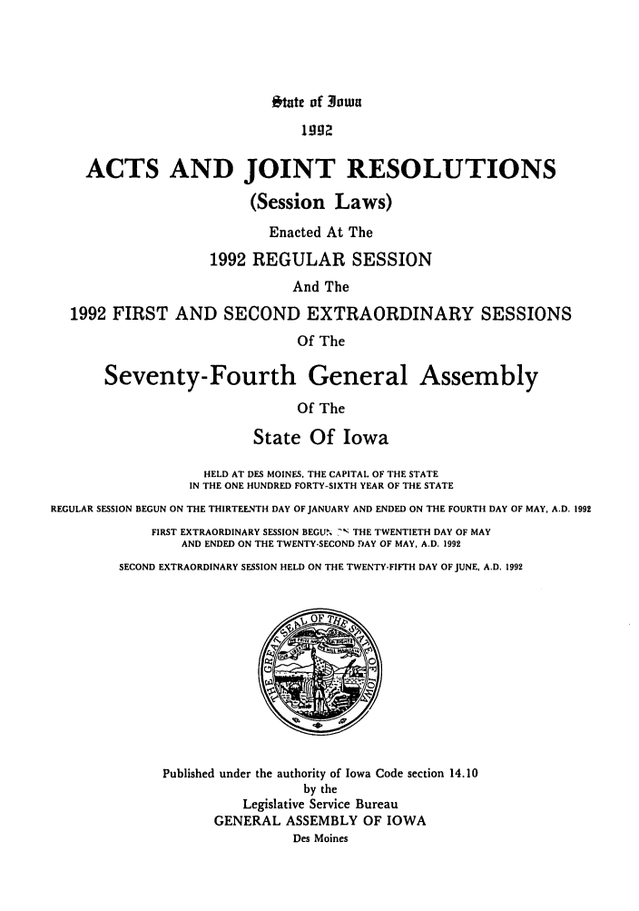 handle is hein.ssl/ssia0018 and id is 1 raw text is: tate of Iwa
1992
ACTS AND JOINT RESOLUTIONS
(Session Laws)
Enacted At The
1992 REGULAR SESSION
And The
1992 FIRST AND SECOND EXTRAORDINARY SESSIONS
Of The
Seventy-Fourth General Assembly
Of The
State Of Iowa
HELD AT DES MOINES, THE CAPITAL OF THE STATE
IN THE ONE HUNDRED FORTY-SIXTH YEAR OF THE STATE
REGULAR SESSION BEGUN ON THE THIRTEENTH DAY OF JANUARY AND ENDED ON THE FOURTH DAY OF MAY, A.D. 1992
FIRST EXTRAORDINARY SESSION BEGU.. - THE TWENTIETH DAY OF MAY
AND ENDED ON THE TWENTY-SECOND DAY OF MAY, A.D. 1992
SECOND EXTRAORDINARY SESSION HELD ON THE TWENTY-FIFTH DAY OF JUNE, A.D. 1992
Published under the authority of Iowa Code section 14.10
by the
Legislative Service Bureau
GENERAL ASSEMBLY OF IOWA
Des Moines


