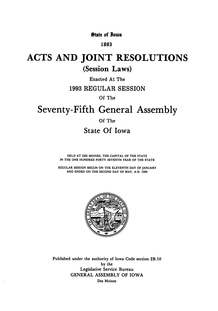 handle is hein.ssl/ssia0019 and id is 1 raw text is: ftft of owa

1 93
ACTS AND JOINT RESOLUTIONS
(Session Laws)
Enacted At The
1993 REGULAR SESSION
Of The
Seventy-Fifth General Assembly
Of The

State Of Iowa
HELD AT DES MOINES, THE CAPITAL OF THE STATE
IN THE ONE HUNDRED FORTY-SEVENTH YEAR OF THE STATE
REGULAR SESSION BEGUN ON THE ELEVENTH DAY OF JANUARY
AND ENDED ON THE SECOND DAY OF MAY, A.D. 1993

Published under the authority of Iowa Code section 2B.10
by the
Legislative Service Bureau
GENERAL ASSEMBLY OF IOWA
Des Moines



