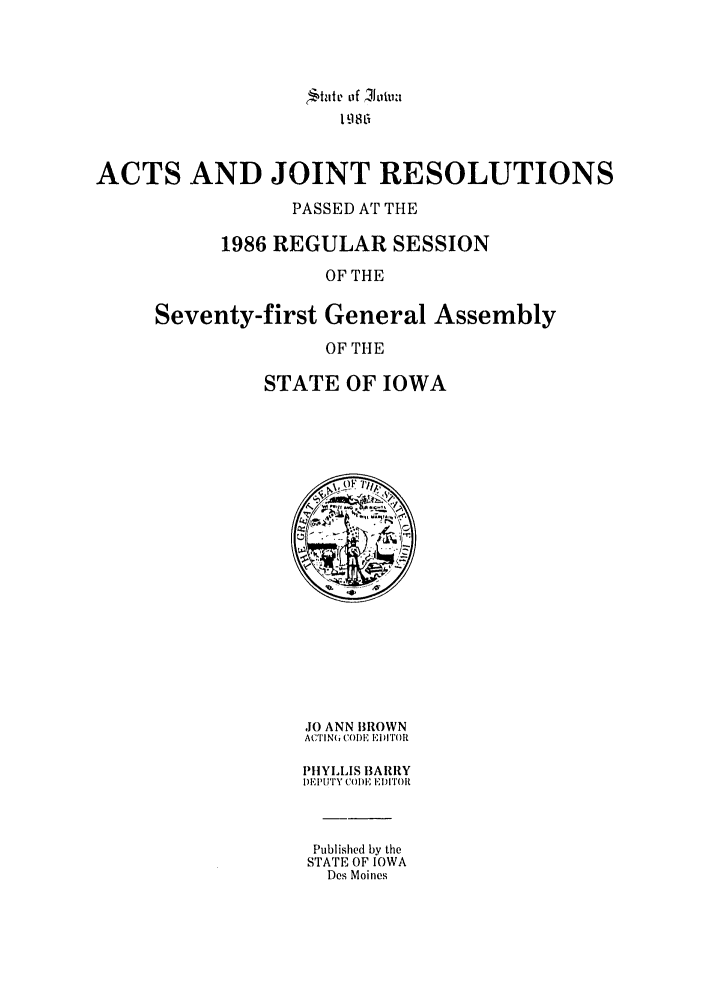 handle is hein.ssl/ssia0021 and id is 1 raw text is: ttat o~f '110tu:
19 8 r
ACTS AND JOINT RESOLUTIONS
PASSED AT THE
1986 REGULAR SESSION
OF THE
Seventy-first General Assembly
OF THE

STATE OF IOWA

JO ANN BROWN
ACTIN(6 CODE ED ITOR
PHYLLIS BARRY
DEIYUTY COD)E EI11)[1()01t
Published by the
STATE OF IOWA
Des Moines


