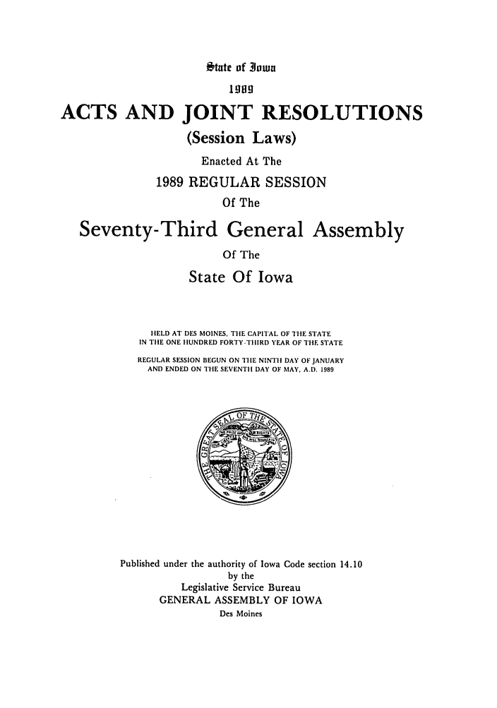 handle is hein.ssl/ssia0024 and id is 1 raw text is: *tate of 3hwa

1989
ACTS AND JOINT RESOLUTIONS
(Session Laws)
Enacted At The
1989 REGULAR SESSION
Of The
Seventy-Third General Assembly
Of The
State Of Iowa
HELD AT DES MOINES, THE CAPITAL OF THE STATE
IN THE ONE HUNDRED FORTY-THIRD YEAR OF THE STATE
REGULAR SESSION BEGUN ON TIlE NINTH DAY OF JANUARY
AND ENDED ON THE SEVENTH DAY OF MAY, A.D. 1989
Published under the authority of Iowa Code section 14.10
by the
Legislative Service Bureau
GENERAL ASSEMBLY OF IOWA
Des Moines


