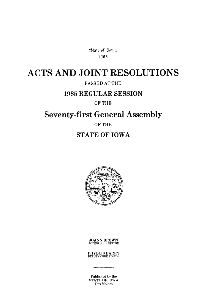 handle is hein.ssl/ssia0025 and id is 1 raw text is: $tatv o~f -Ijoitv
19 18 3
ACTS AND JOINT RESOLUTIONS
PASSED AT THE
1985 REGULAR SESSION
OF THE

first General A
OF THE
STATE OF IOWA

Lssembly

JOANN BROWN
ACTIlNG (CODE ED)ITOR
PHYLLIS BARRY
DEPUTY ('ODE EDITOR
Published by the
STATE OF IOWA
Des Moines

Seventy-


