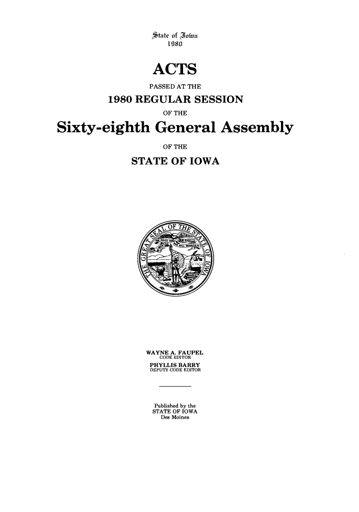 handle is hein.ssl/ssia0026 and id is 1 raw text is: tate of  Jatva
1980
ACTS
PASSED AT THE
1980 REGULAR SESSION
OF THE
Sixty-eighth General Assembly
OF THE
STATE OF IOWA

WAYNE A. FAUPEL
CODE EDITOR
PHYLLIS BARRY
DEPUTY CODE EDiTOR
Published by the
STATE OF IOWA
Des Moines


