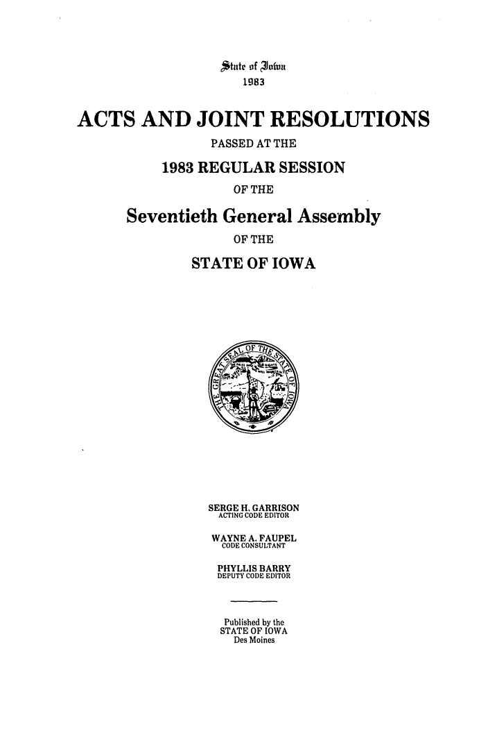 handle is hein.ssl/ssia0030 and id is 1 raw text is: 1g83
ACTS AND JOINT RESOLUTIONS
PASSED AT THE
1983 REGULAR SESSION
OF THE
Seventieth General Assembly
OF THE

STATE OF IOWA
vOF
SERGE H. GARRISON
ACTING CODE EDITOR
WAYNE A. FAUPEL
CODE CONSULTANT
PHYLLIS BARRY
DEPUTY CODE EDITOR
Published by the
STATE OF IOWA
Des Moines



