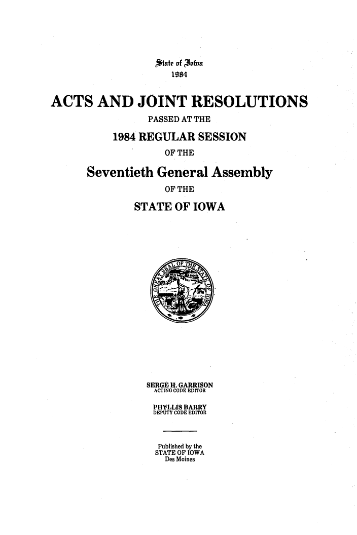 handle is hein.ssl/ssia0031 and id is 1 raw text is: *ite of 3a0fn
1984
ACTS AND JOINT RESOLUTIONS
PASSED AT THE
1984 REGULAR SESSION
OF THE

Seventieth General Assembly
OF THE
STATE OF IOWA

SERGE H. GARRISON
ACTING CODE EDITOR
PHYLLIS BARRY
DEPUTY CODE EDITOR
Published by the
STATE OF IOWA
Des Moines


