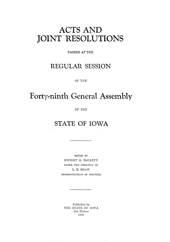 handle is hein.ssl/ssia0033 and id is 1 raw text is: ACTS AND
JOINT RESOLUTIONS
PASSED AT THE
REGULAR SESSION
OF TIlE
Fortyoninth General Assembly
OF TIE

STATE OF IOWA
EDITED BY
DWIGHT G. McCARTY
UNDER TIlE DIRECTION Oil
L. M. SHIAW
SUI'ERINTENDENT 01' PRINTING
Published by
TIlE STATE O' IOWA
Des Moines
19.11



