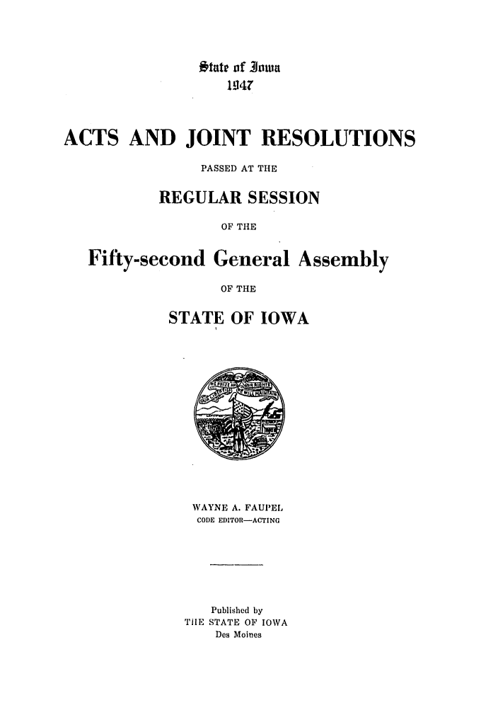 handle is hein.ssl/ssia0036 and id is 1 raw text is: *tate of 30'a
1 147
ACTS AND JOINT RESOLUTIONS
PASSED AT THE
REGULAR SESSION
OF THE
Fifty-second General Assembly
OF THE

STATE OF IOWA

WAYNE A. FAUPEL
CODE EDITOR-ACTING
Published by
TIIE STATE OF IOWA
Des Moines


