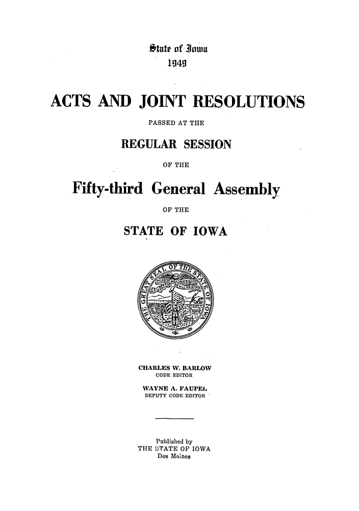 handle is hein.ssl/ssia0037 and id is 1 raw text is: 'taIe tf. 3hiwa
ACTS AND JOINT RESOLUTIONS
PASSED AT TIlE
REGULAR SESSION
OF THE
Fifty-third General Assembly
OF THE
STATE OF IOWA

CHARLES W. BARLOW
CODE EDITOR
WAYNE A. FAUPEL
DEPUTY CODE EDITOR
Published by
THE STATE OF IOWA
Des Mo'nes


