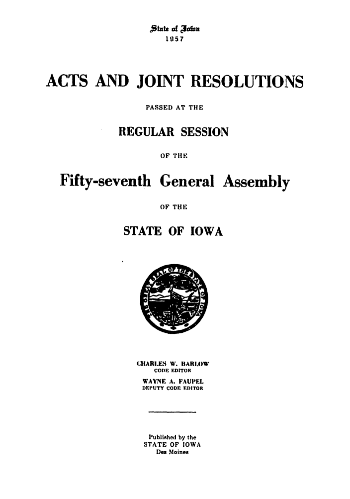 handle is hein.ssl/ssia0041 and id is 1 raw text is: 'State of cIf~asa
1957
ACTS AND JOINT RESOLUTIONS
PASSED AT THE
REGULAR SESSION
OF THE

Fifty-seventh

General

Assembly

OF THE

STATE OF IOWA

CHlARI.ES W. BARIA)W
CODE EDITOR
WAYNE A. FAUPEL
DEPUTY CODE EDITOR
Published by the
STATE OF IOWA
Des Moines


