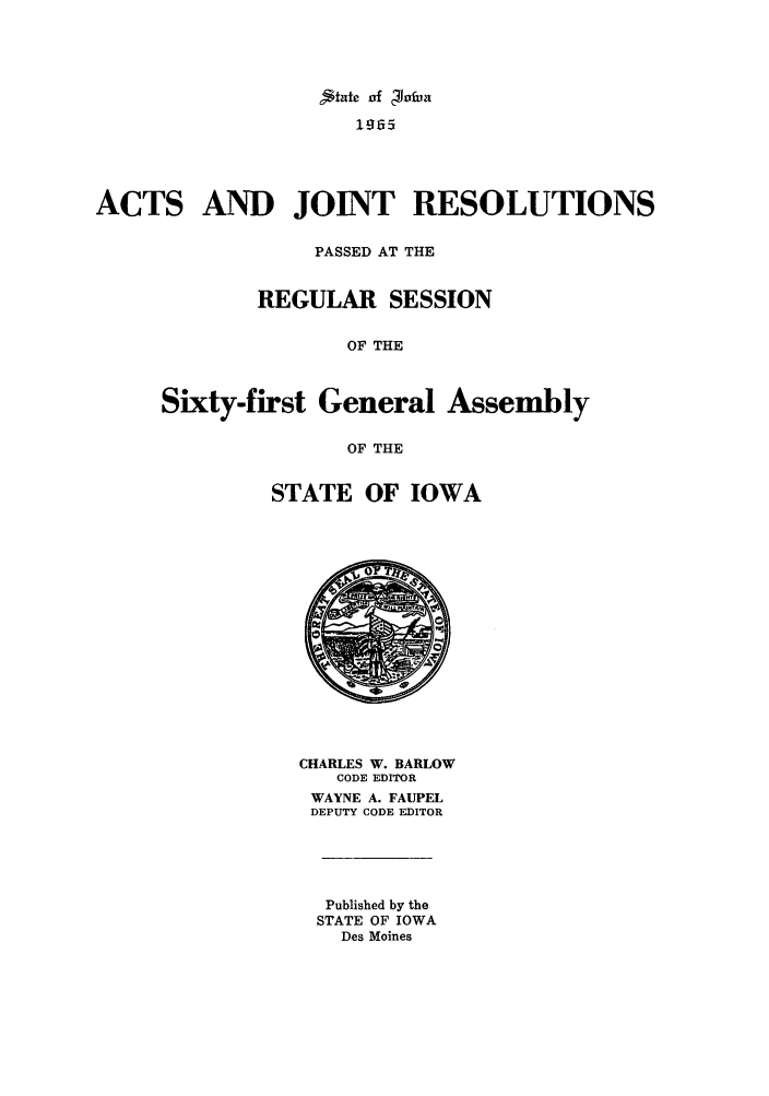 handle is hein.ssl/ssia0045 and id is 1 raw text is: Atake of Potia
1965

ACTS

AND JOINT RESOLUTIONS

PASSED AT THE
REGULAR SESSION
OF THE
Sixty-first General Assembly
OF THE

STATE OF IOWA

CHARLES W. BARLOW
CODE EDITOR
WAYNE A. FAUPEL
DEPUTY CODE EDITOR
Published by the
STATE OF IOWA
Des Moines


