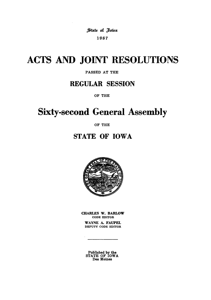 handle is hein.ssl/ssia0046 and id is 1 raw text is: 195i7
ACTS AND JOINT RESOLUTIONS
PASSED AT THE
REGULAR SESSION
OF THE
Sixty-second General Assembly
OF THE

STATE OF IOWA

CHARLES W. BARLOW
CODE EDITOR
WAYNE A. FAUPEL
DEPUTY CODE EDITOR

Published by the
STATE OF IOWA
Des Moines



