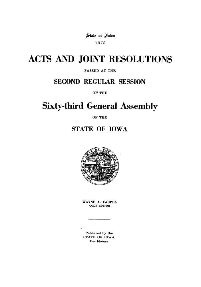 handle is hein.ssl/ssia0048 and id is 1 raw text is: ;tatc of 'Tfun
1970
ACTS AND JOINT RESOLUTIONS
PASSED AT THE
SECOND REGULAR SESSION
OF THE
Sixty-third General Assembly
OF THE
STATE OF IOWA

WAYNE A. FAUPEL
CODE EDITOR
Published by the
STATE OF IOWA
Des Moines


