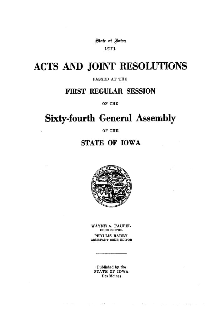 handle is hein.ssl/ssia0049 and id is 1 raw text is: Jtatc of Jcfun
'p71
ACTS AND JOINT RESOLUTIONS
PASSED AT THE
FIRST REGULAR SESSION
OF THE
Sixty-fourth General Assembly
OF THE
STATE OF IOWA

WAYNE A. FAUPEL
CODE EDITOR
PHYLLIS BARRY
ASSISTANT CODE EDITOR
Published by the
STATE OF IOWA
Des Moines


