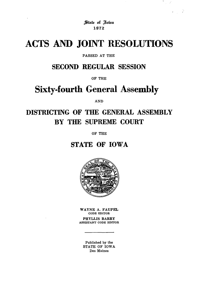 handle is hein.ssl/ssia0050 and id is 1 raw text is: ,*zcof chxfna
1972
ACTS AND JOINT RESOLUTIONS
PASSED AT THE
SECOND REGULAR SESSION
OF THE
Sixty-fourth General Assembly
AND

DISTRICTING OF
BY THE

THE GENERAL ASSEMBLY
SUPREME COURT

OF THE
STATE OF IOWA

WAYNE A. FAUPEL
CODE EDITOR
PHYLLIS BARRY
ASSISTANT CODE EDITOR
Published by the
STATE OF IOWA
Des Moines


