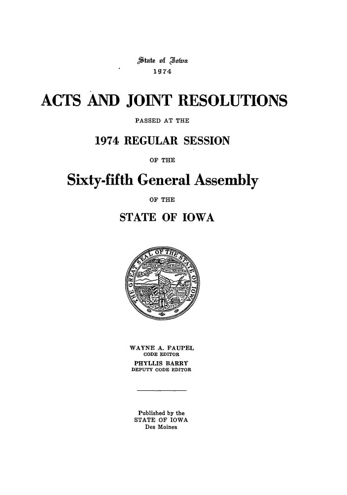 handle is hein.ssl/ssia0052 and id is 1 raw text is: State vf ginfba
1974
ACTS AND JOINT RESOLUTIONS
PASSED AT THE
1974 REGULAR SESSION
OF THE
Sixty-fifth General Assembly
OF THE

STATE OF IOWA

WAYNE A. FAUPEL
CODE EDITOR
PHYLLIS BARRY
DEPUTY CODE EDITOR
Published by the
STATE OF IOWA
Des Moines


