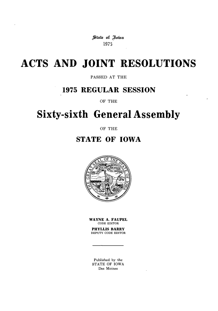 handle is hein.ssl/ssia0053 and id is 1 raw text is: jtate of Plafia
1975
ACTS AND JOINT RESOLUTIONS
PASSED AT THE
1975 REGULAR SESSION
OF THE
Sixty-sixth General Assembly
OF THE

STATE OF IOWA

WAYNE A. FAUPEL
CODE EDITOR
PHYLLIS BARRY
DEPUTY CODE EDITOR

Published by the
STATE OF IOWA
Des Moines


