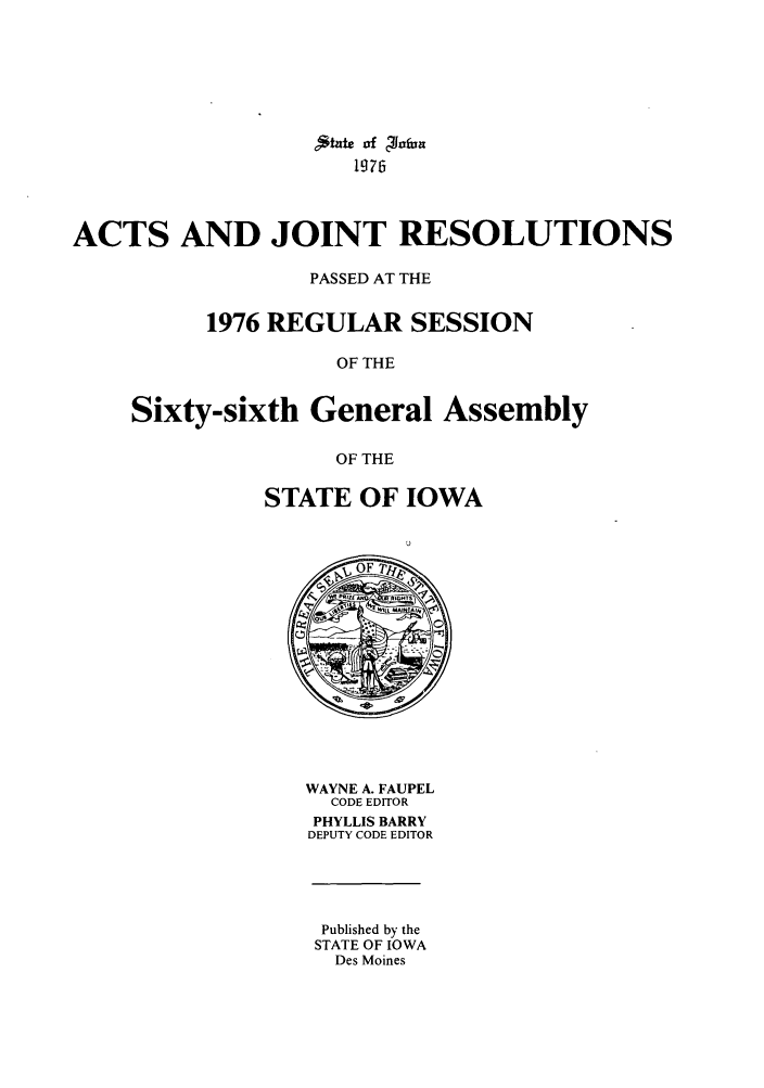 handle is hein.ssl/ssia0054 and id is 1 raw text is: ,*tatc of olaJn
1976
ACTS AND JOINT RESOLUTIONS
PASSED AT THE
1976 REGULAR SESSION
OF THE
Sixty-sixth General Assembly
OF THE

STATE OF IOWA

WAYNE A. FAUPEL
CODE EDITOR
PHYLLIS BARRY
DEPUTY CODE EDITOR

Published by the
STATE OF IOWA
Des Moines


