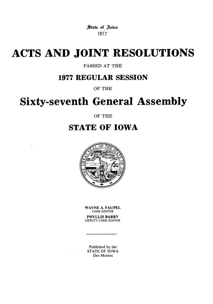 handle is hein.ssl/ssia0055 and id is 1 raw text is: ,*ate of ?Jo(Vn
1977
ACTS AND JOINT RESOLUTIONS
PASSED AT THE
1977 REGULAR SESSION
OF THE
Sixty-seventh General Assembly
OF THE

STATE OF IOWA

WAYNE A. FAUPEL
CODE EDITOR
PHYLLIS BARRY
DEPUTY CODE EDITOR

Published by the
STATE OF IOWA
Des Moines


