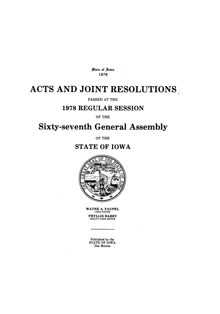 handle is hein.ssl/ssia0056 and id is 1 raw text is: ,*tate of 3fuO
1978
ACTS AND JOINT RESOLUTIONS
PASSED AT THE
1978 REGULAR SESSION
OF THE
Sixty-seventh General Assembly
OF THE
STATE OF IOWA

WAYNE A. FAUPEL
CODE EDITOR
PHYLLIS BARRY
DEPUTY CODE EDITOR
Published by the
STATE OF IOWA
Des Moines


