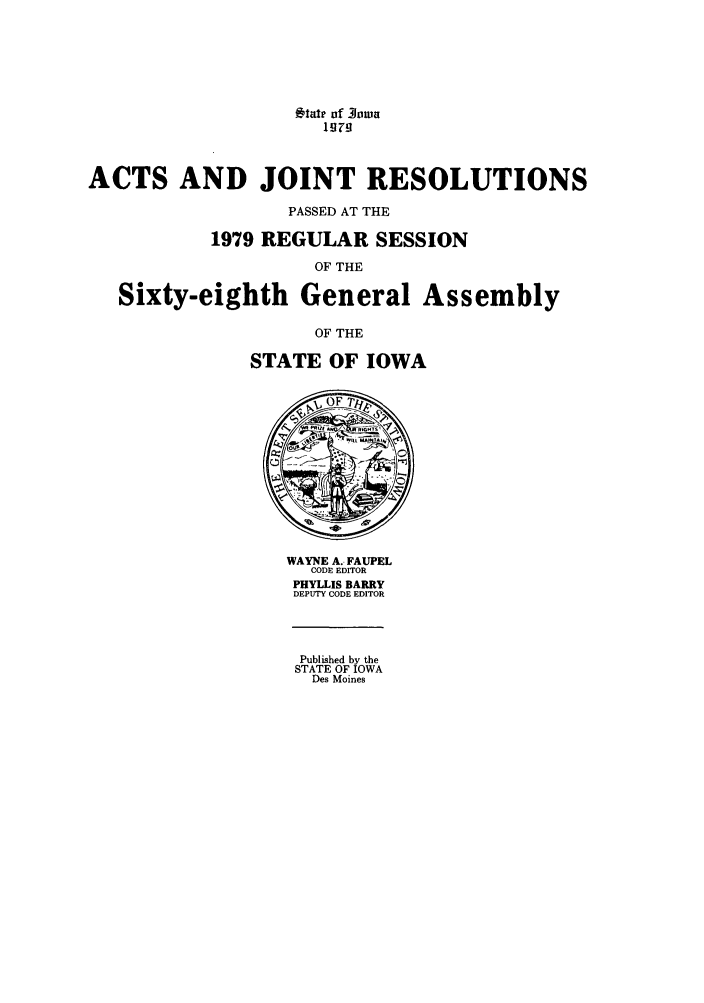 handle is hein.ssl/ssia0057 and id is 1 raw text is: tar of -Iowa
ACTS AND JOINT RESOLUTIONS
PASSED AT THE
1979 REGULAR SESSION
OF THE
Sixty-eighth General Assembly
OF THE
STATE OF IOWA

WAYNE A. FAUPEL
CODE EDITOR
PHYLLIS BARRY
DEPUTY CODE EDITOR

Published by the
STATE OF IOWA
Des Moines


