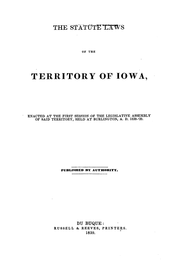 handle is hein.ssl/ssia0058 and id is 1 raw text is: THE STATfUTETKWS
OF THE
TERRITORY OF IOWA,

ENACTED AT THE FIRST SESSION OF THE LEGISLATIVE ASSEMBLY
OF SAID TERRITORY, HELD AT BURLINGTON, A. D. 1838-'39.
PUBLISHED BY AUTHORITY.
DU BUQUE:
RUSSELL & REEVES, PRINTERS.
1839.


