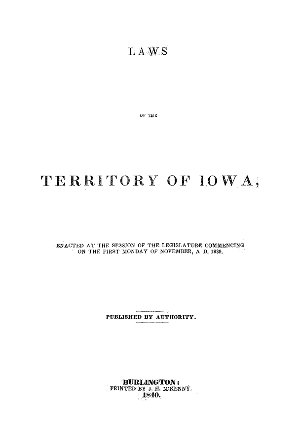 handle is hein.ssl/ssia0059 and id is 1 raw text is: L A W S
OIF TME
TERRITORY OF 10 WA

ENACTED AT THE SESSION OF THE LEGISLATURE COMMENCING.
ON THE FIRST MONDAY OF NOVEMBER, A D. 1839.
PUBLISHED BY AUTHORITY.
BURLINGTON:
PRINTEI BY 3. II. M'KENNY.
1840.


