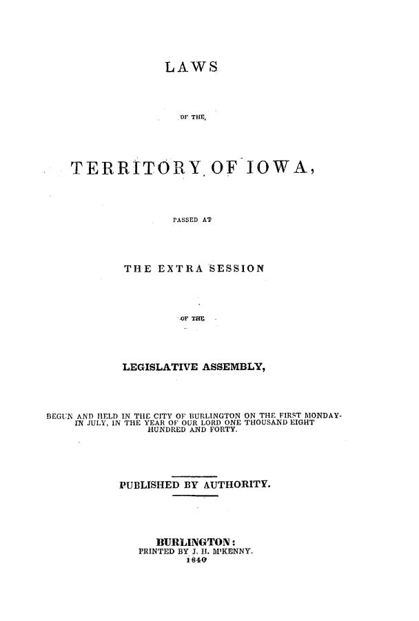handle is hein.ssl/ssia0060 and id is 1 raw text is: LAWS
OF THE,
TERRITORY OF IOWA,
PASSED AT

THE EXTRA SESSION
LEGISLATIVE ASSEMBLY,

BEGUN AND HELD IN THE CITY OF BURLINGTON ON THE FIRST MONDAY-
IN JULY, IN THE YEAR OF OUR LORD ONE THOUSAND EIGHT
HUNDRED AND FORTY.
PUBLISHED BY AUTHORITY.
BURLINGTON:
PRINTED BY. 1 H. M'KENNY.
i sle4


