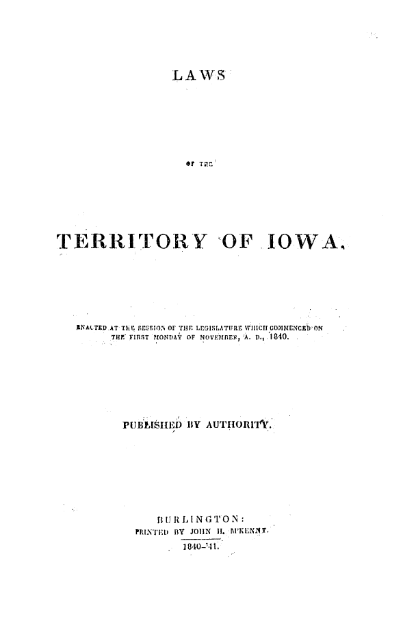 handle is hein.ssl/ssia0061 and id is 1 raw text is: LAWS-
*? T. FI'.
TERRITORY OF IOWA.

I1NACTED.AT Th r 19ESION OF THE LEGISLATURE W1ICTCOmrmENcEbON
THE* FIRST MONDAY OF NOVEMBER, *A. V-, 1840.
PUBLISHE) BY AUTHOI'I          .
1I U It L I N GTO N
PRINTED BY JOHN II. lKENIT.
1840-'41.


