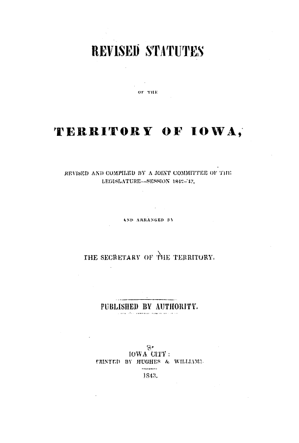 handle is hein.ssl/ssia0063 and id is 1 raw text is: REVISED STATUTES
TERRITORY OF IOWA,

JlIEVIED AND COMPILED IY A JOINT COMMITTEE OF ii
4ND ARRfANGED It\
THE SECRIE'rA RY or Tii rEtITRITURY,
PUBLISHED BY AUTHO1RITY.
IOWA CITY:
FRINIT3i BY FIUGHES & WIIAM


