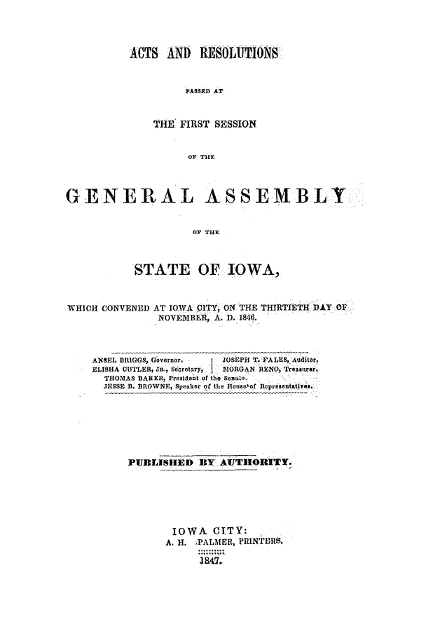 handle is hein.ssl/ssia0069 and id is 1 raw text is: ACTS AND RESOLUTIONS
PASSED AT
THE FIRST SESSION
OF THE

GENERAL ASSEMBLY
OF THE
STATE OF IOWA,
WHICH CONVENED AT IOWA CITY, ON THE THIRTIETH DAY OF
NOVEMBER, A. D. 1846.
ANSEL BRIGGS, Governor.  JOSEPH T. FALES, Auditor.
ELISHA CUTLER, Sn., Secretary,  MORGAN RENO, Treamitrer.
THOMAS BAHER, President of the Sena't
JESSE B. BROWNE) Speaker of the House of Representatives.

PUBLISHED BY AUTHORITY.
IOWA CITY:
A. H. ;PALMER, PRINTERS.
3547.


