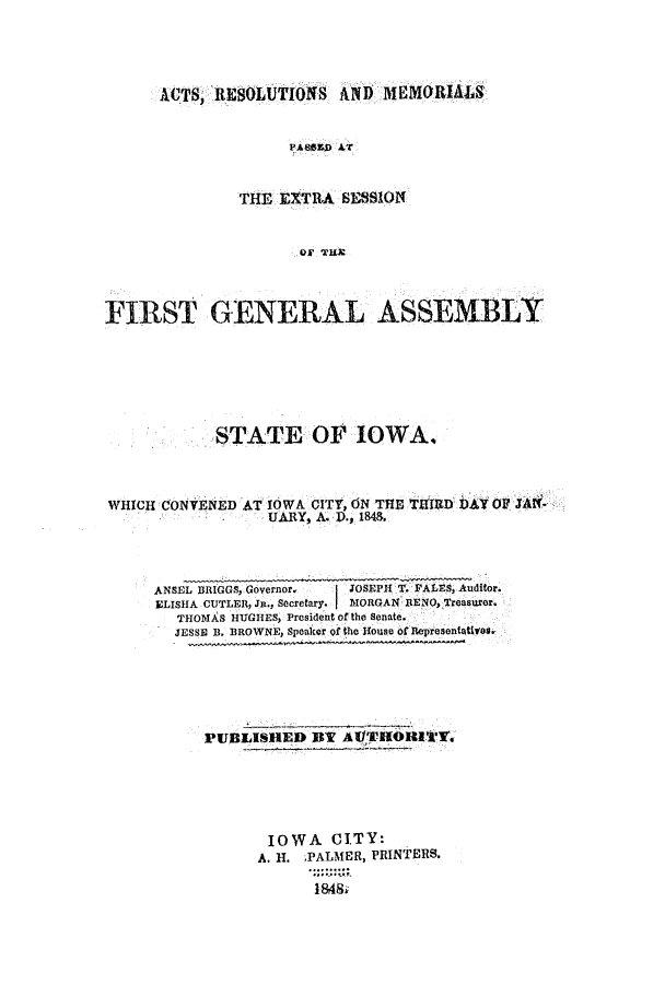 handle is hein.ssl/ssia0070 and id is 1 raw text is: ACTS, RESOLUTIONS AND MEMORIALS
PA80Z0 AT
THE EXTRA SESSION
OF THE

FIRST GENERAL ASSEMBLY
STATE OF IOWA.
WHICH CONVENED   T IOWA CITY, ON THE TID DAY OF JAN-
UARY, A. P., 184&.
ANSEL BRIGGS, Governor,  JOSEPH T. PALES, Auditor.
ELISHA CUTLER, JR., Secretary.  MORGAN RENO, Treasurer.
THOMAS HUGHES, President of the Senate.
JESSE B. BROWNE, Speaker of the House of Representatives.

PUBLISHED BY AlflTHOI1V.
IOWA CITY:
A. H. ;PALMER, PRINTERS.
1848;~



