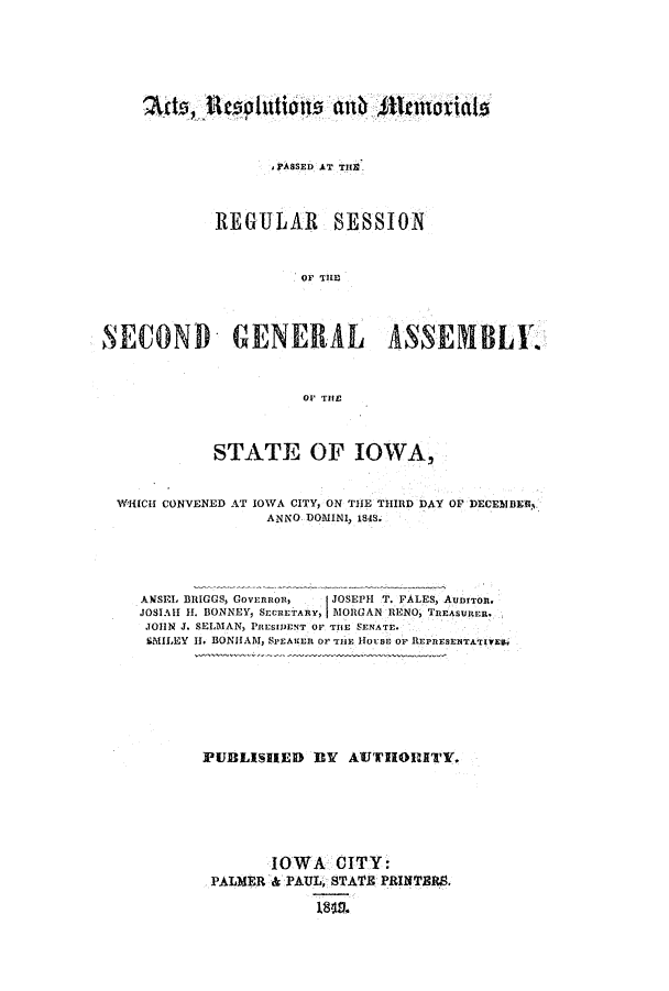 handle is hein.ssl/ssia0071 and id is 1 raw text is: PASSED AT TH9
REGULAR SESSION
OF TILEL
SECOND GENERAL ASSEMBLE
OF THE

STATE OF IOWA,

WHICH CONVENED AT IOWA CITY, ON THE THIRD DAY
ANNO DOMINI, 1848.

OF DECEMBE3.

ANSEL BRIGGS, Govrnnon,   JOSEPH T. FALES, Aunrron.
JOSIAH H. BONNEY, SECRETARY, MORGAN RENO, TREASURER.
JOHN J. SELDIAN, PRESIDENT OF THE SENATE.
SMILEY H. BONHAM, SiEAKEn F 'TIE 11ouBE OF o1EPRESEiTATIVEt.,
PUBLISHED       BY  AUTHIUTY.
IOWA CITY:
PALMER & PAUL, STATE PRINTERS.


